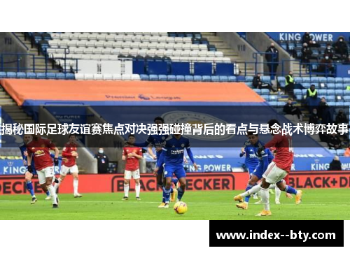 揭秘国际足球友谊赛焦点对决强强碰撞背后的看点与悬念战术博弈故事