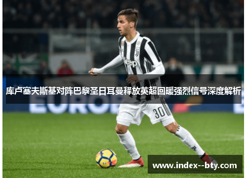 库卢塞夫斯基对阵巴黎圣日耳曼释放英超回暖强烈信号深度解析