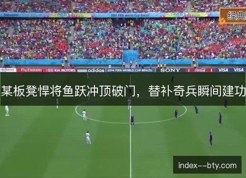 某板凳悍将鱼跃冲顶破门，替补奇兵瞬间建功